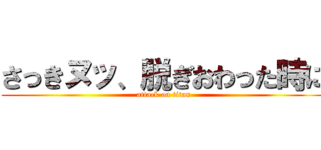 さっきヌッ、脱ぎおわった時に (attack on titan)