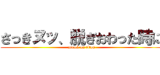 さっきヌッ、脱ぎおわった時に (attack on titan)