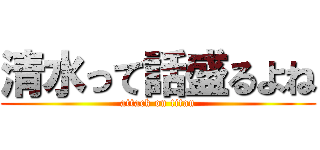 清水って話盛るよね (attack on titan)