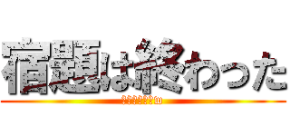 宿題は終わった (お前らざまあw)