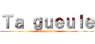 Ｔａ ｇｕｅｕｌｅ (Ta gueule)