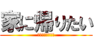 家に帰りたい (ストレス爆発寸前)