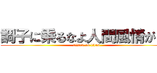 調子に乗るなよ人間風情が！！ (attack on titan)