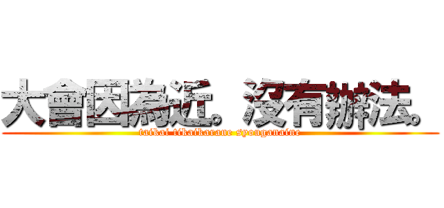 大會因為近。沒有辦法。 (taikai tikaikarane syouganaine)