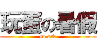 玩蛋の暑假 (so sad)