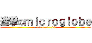 進撃のｍｉｃｒｏｇｌｏｂｅ (attack on microglobe)