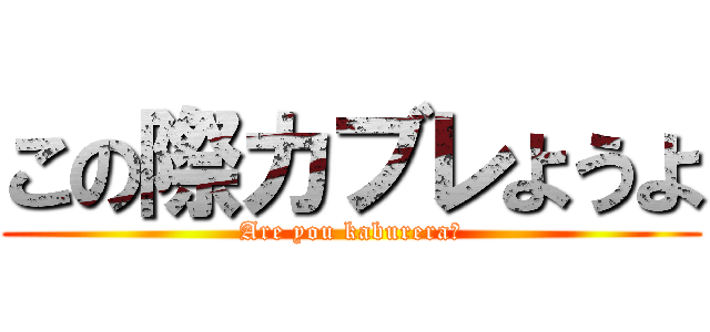 この際カブレようよ (Are you kaburera?)