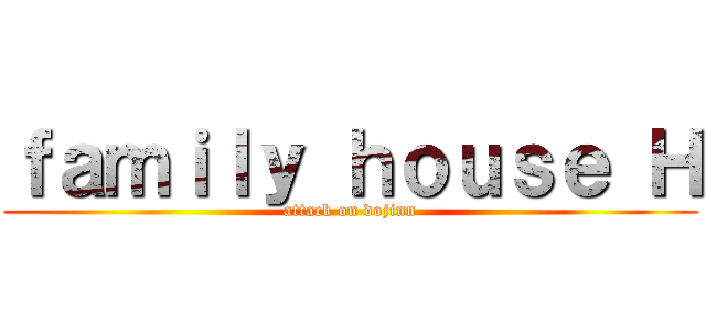 ｆａｍｉｌｙ ｈｏｕｓｅ Ｈ (attack on dojinn)