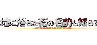 地に落ちた花の名前も知らずに (tiniotitahananonamaemosirazuni)