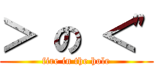 ＞ の ＜\" (fire in the hole)