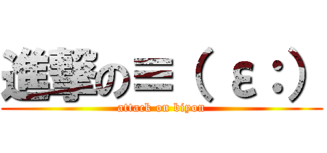 進撃の≡（ ε：） (attack on biyon)