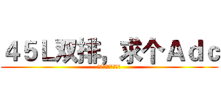 ４５Ｌ双排，求个Ａｄｃ (一盘就叫你如何做人)