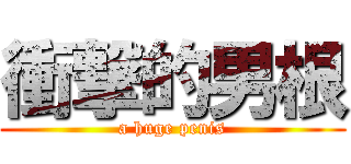 衝撃的男根 (a huge penis)