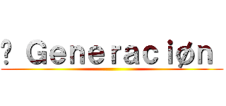 ϟ Ｇｅｎｅｒａｃｉøｎ  ()