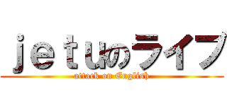 ｊｅｔｕのライブ (attack on English)