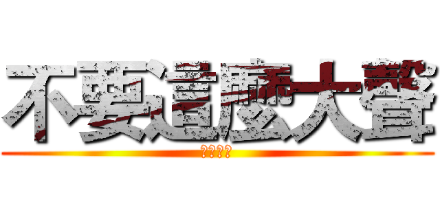 不要這麼大聲 (我會怕怕)