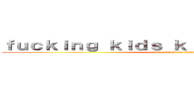 ｆｕｃｋｉｎｇ ｋｉｄｓ ｋｉｌｌｉｎｇ ｔｉｔａｎｓ (aka attack on titan)