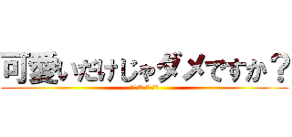 可愛いだけじゃダメですか？ (キュン死させちゃう)
