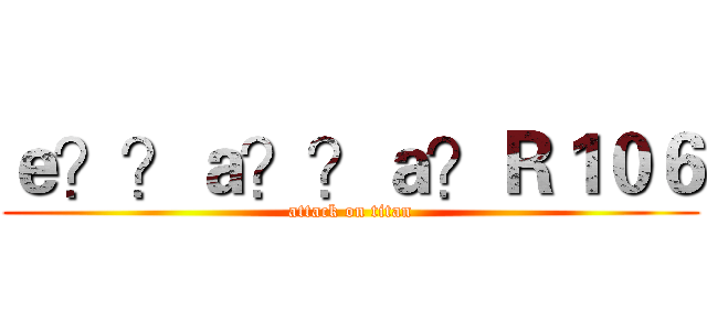 ｅ？？ａ？？ａ？Ｒ１０６ (attack on titan)