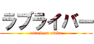 ラブライバー (attack on otaku)