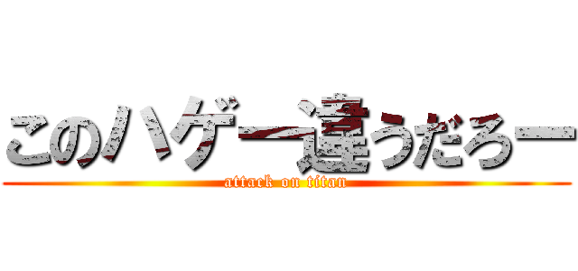 このハゲー違うだろー (attack on titan)