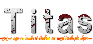 Ｔｉｔａｓ (pq aquele levi é um pitelzinho)