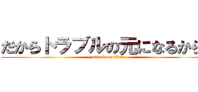 だからトラブルの元になるからね (attack on titan)