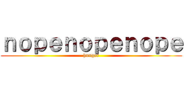 ｎｏｐｅｎｏｐｅｎｏｐｅ (hunger)