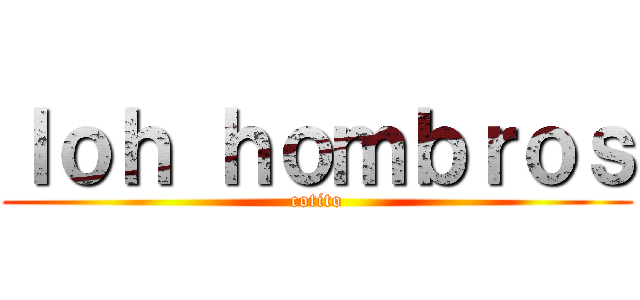 ｌｏｈ ｈｏｍｂｒｏｓ (cotito)