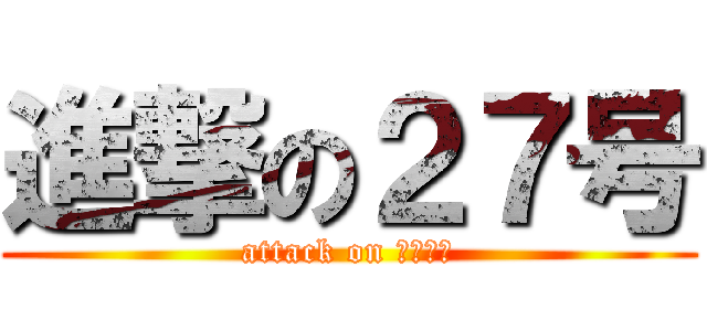 進撃の２７号 (attack on ﾖｯｼｰ)