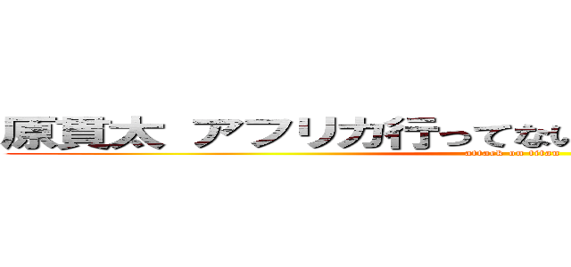 原貫太 アフリカ行ってない やらせ 撮影地群馬 (attack on titan)