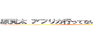 原貫太 アフリカ行ってない やらせ 撮影地群馬 (attack on titan)