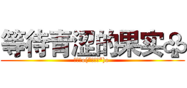 等待青涩的果实♧ (欧呵呵o(*￣▽￣*)o )