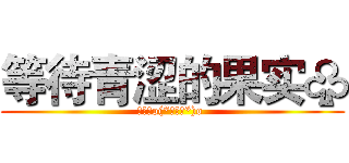 等待青涩的果实♧ (欧呵呵o(*￣▽￣*)o )