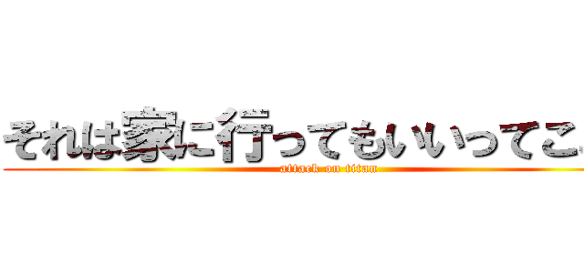 それは家に行ってもいいってこと？ (attack on titan)