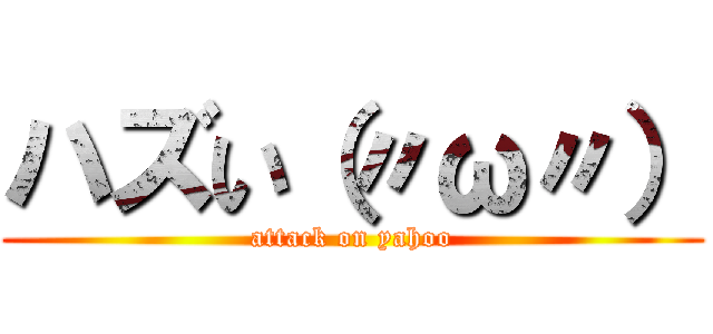 ハズい（〃ω〃） (attack on yahoo)