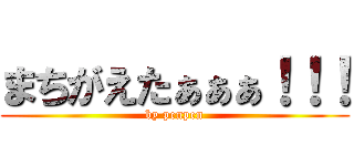 まちがえたぁぁぁ！！！ (by penpen)