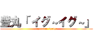 豊丸「 イグ～イグ～」 (toyomaru  iguigu)