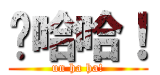 嗯哈哈！ (un ha ha!)