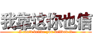 我靠这你也信 (I can't belive you belived it)