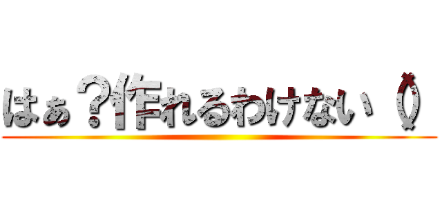 はぁ？作れるわけない（） ()
