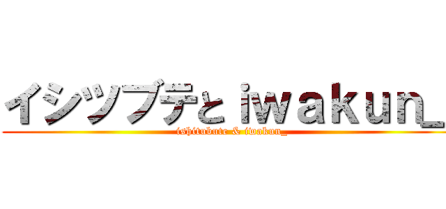 イシツブテとｉｗａｋｕｎ＿ (ishitubute & iwakun_)