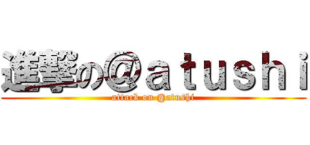 進撃の＠ａｔｕｓｈｉ (attack on @atushi)