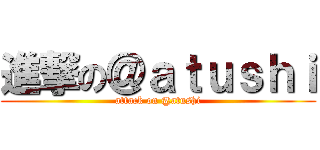 進撃の＠ａｔｕｓｈｉ (attack on @atushi)