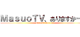 ＭａｓｕｏＴＶ、ありますかー？ (MasuoTV,there is!)