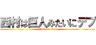 西村は巨人みたいにデブ (attack on titan)