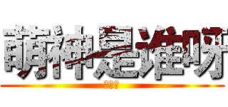 萌神是谁呀 (是我呀)