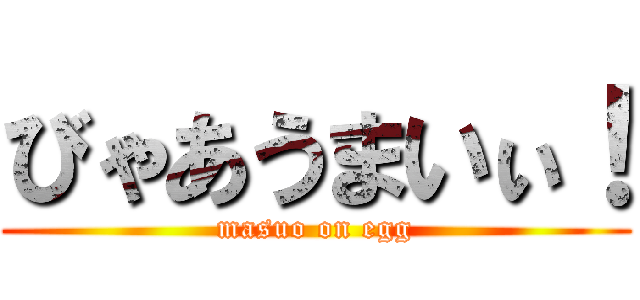 びゃあうまいぃ！ (masuo on egg)