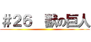 ＃２６  獣の巨人 ()