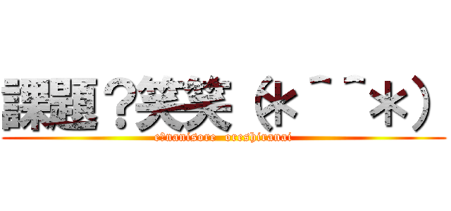 課題？笑笑（＊＾＾＊） (e?nanisore  oreshiranai)